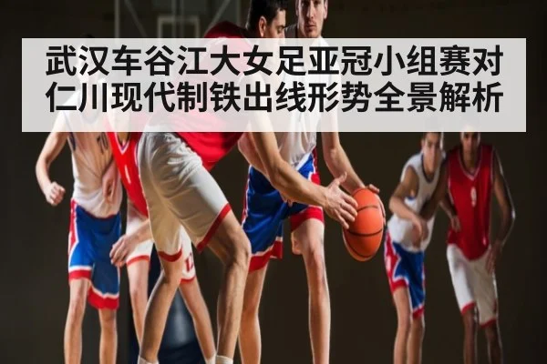 武汉车谷江大女足亚冠小组赛对仁川现代制铁出线形势全景解析