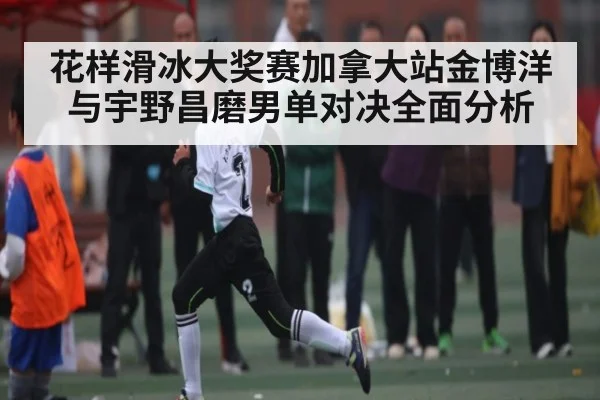 花样滑冰大奖赛加拿大站金博洋与宇野昌磨男单对决全面分析